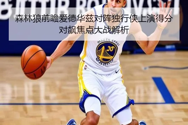 森林狼前瞻爱德华兹对阵独行侠上演得分对飙焦点大战解析